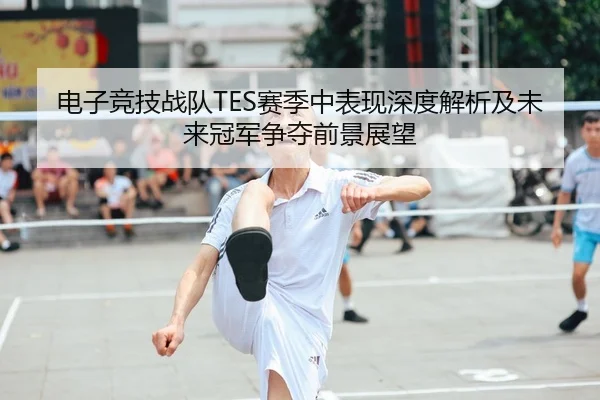电子竞技战队TES赛季中表现深度解析及未来冠军争夺前景展望（AYX）