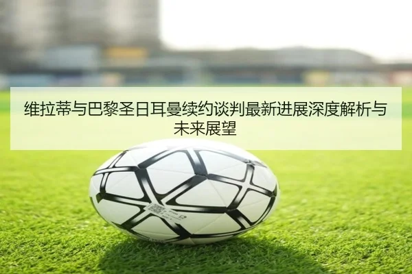 维拉蒂与巴黎圣日耳曼续约谈判最新进展深度解析与未来展望